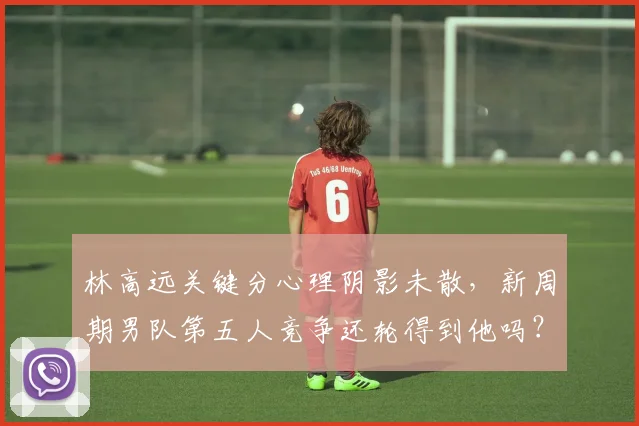 林高远关键分心理阴影未散，新周期男队第五人竞争还轮得到他吗？